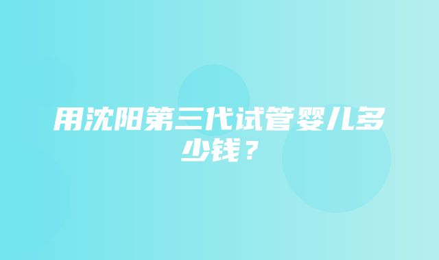 用沈阳第三代试管婴儿多少钱？