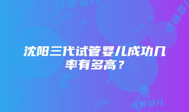 沈阳三代试管婴儿成功几率有多高？