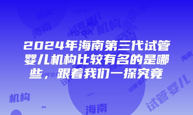 2024年海南第三代试管婴儿机构比较有名的是哪些，跟着我们一探究竟