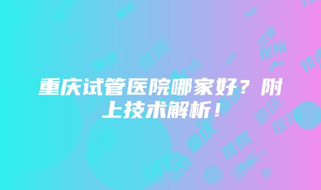 重庆试管医院哪家好？附上技术解析！