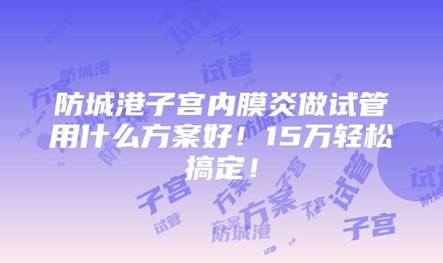 防城港子宫内膜炎做试管用什么方案好！15万轻松搞定！