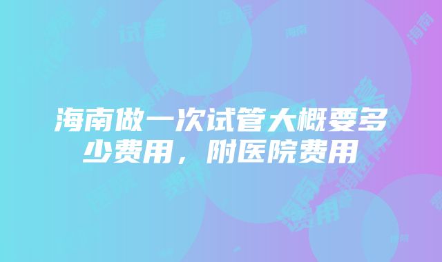 海南做一次试管大概要多少费用，附医院费用