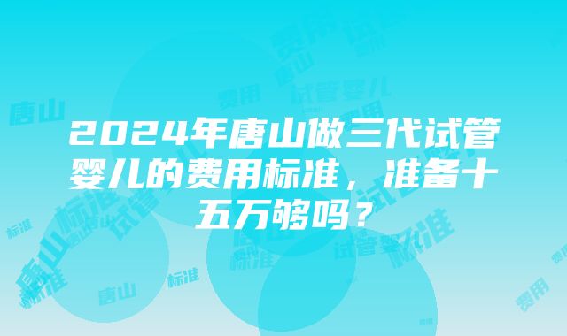 2024年唐山做三代试管婴儿的费用标准，准备十五万够吗？