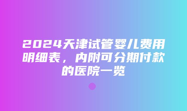 2024天津试管婴儿费用明细表，内附可分期付款的医院一览