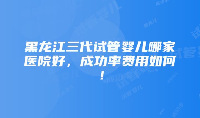 黑龙江三代试管婴儿哪家医院好，成功率费用如何！