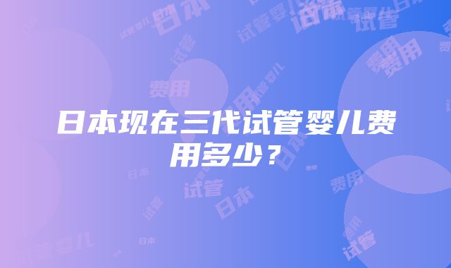 日本现在三代试管婴儿费用多少？