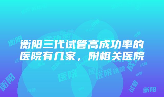 衡阳三代试管高成功率的医院有几家，附相关医院