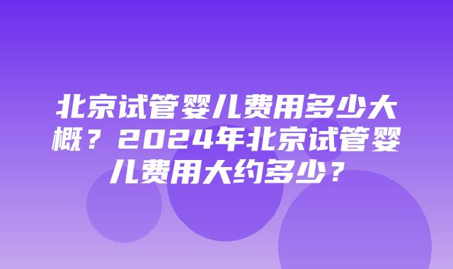 北京试管婴儿费用多少大概？2024年北京试管婴儿费用大约多少？