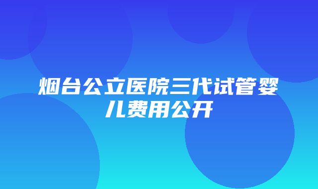 烟台公立医院三代试管婴儿费用公开