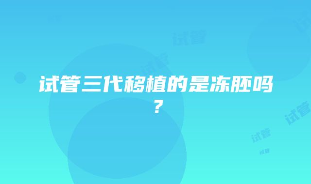 试管三代移植的是冻胚吗？