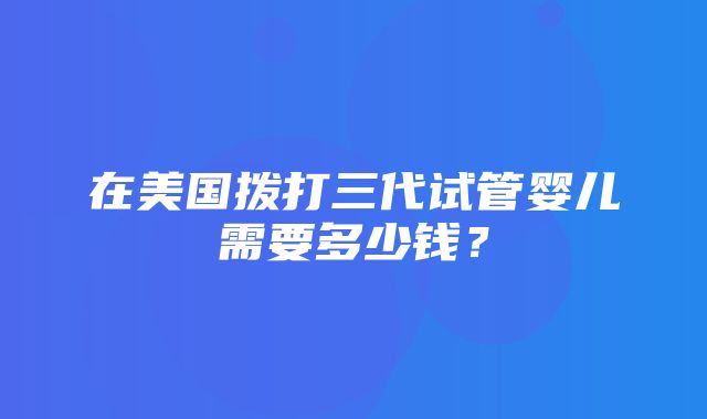 在美国拨打三代试管婴儿需要多少钱？