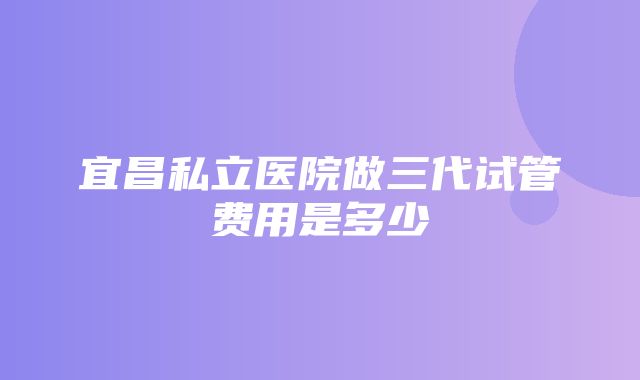 宜昌私立医院做三代试管费用是多少