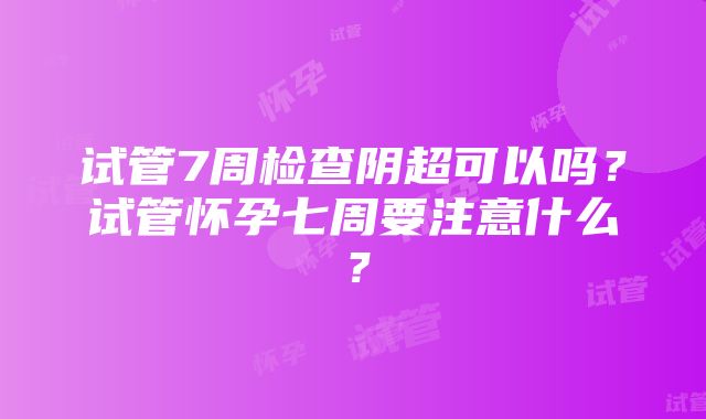 试管7周检查阴超可以吗？试管怀孕七周要注意什么？