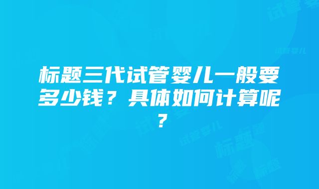 标题三代试管婴儿一般要多少钱？具体如何计算呢？