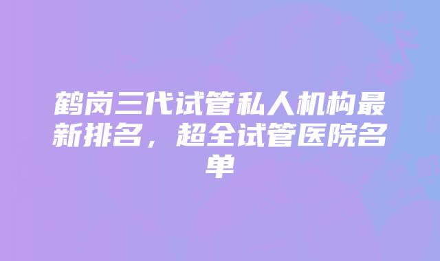 鹤岗三代试管私人机构最新排名，超全试管医院名单