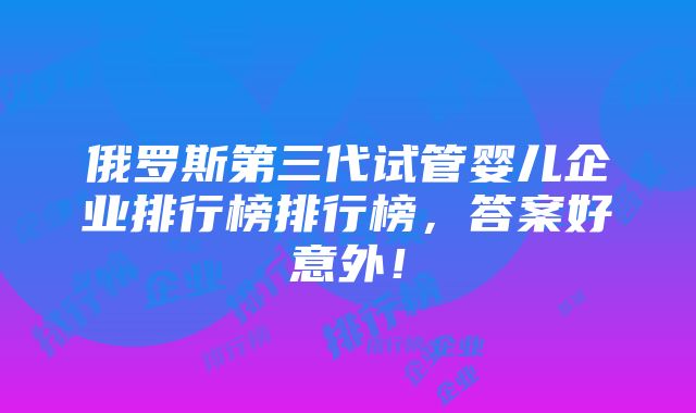 俄罗斯第三代试管婴儿企业排行榜排行榜，答案好意外！