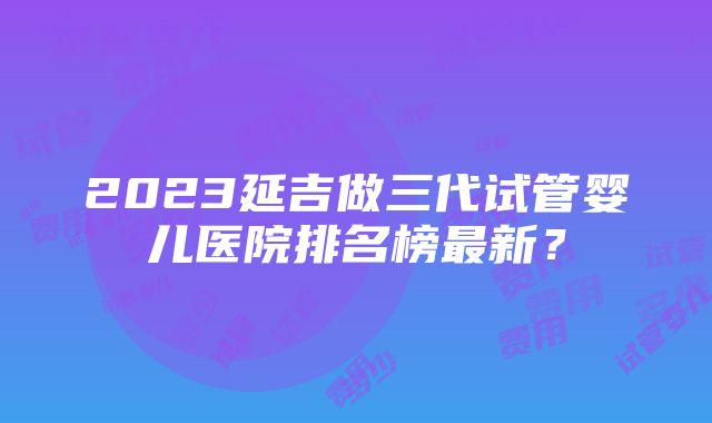 2023延吉做三代试管婴儿医院排名榜最新？