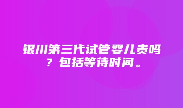 银川第三代试管婴儿贵吗？包括等待时间。