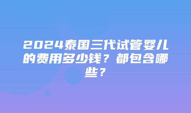 2024泰国三代试管婴儿的费用多少钱？都包含哪些？