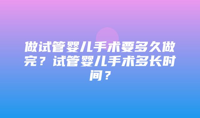 做试管婴儿手术要多久做完？试管婴儿手术多长时间？