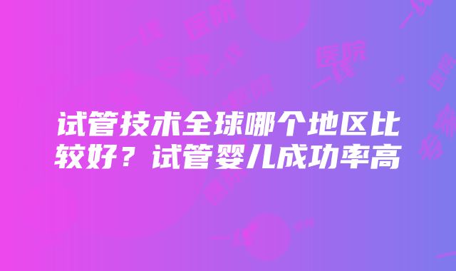 试管技术全球哪个地区比较好？试管婴儿成功率高