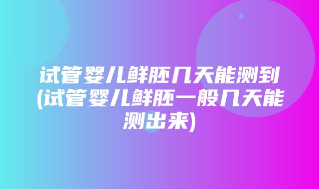 试管婴儿鲜胚几天能测到(试管婴儿鲜胚一般几天能测出来)