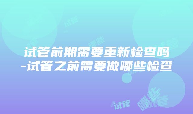 试管前期需要重新检查吗-试管之前需要做哪些检查