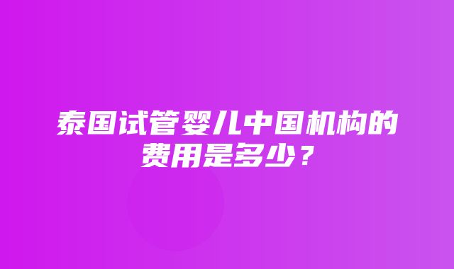 泰国试管婴儿中国机构的费用是多少？