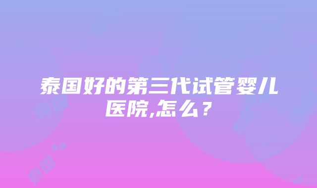 泰国好的第三代试管婴儿医院,怎么？