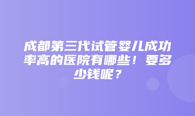 成都第三代试管婴儿成功率高的医院有哪些！要多少钱呢？