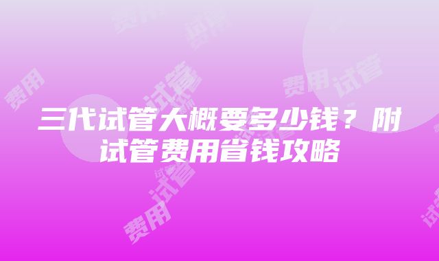 三代试管大概要多少钱？附试管费用省钱攻略