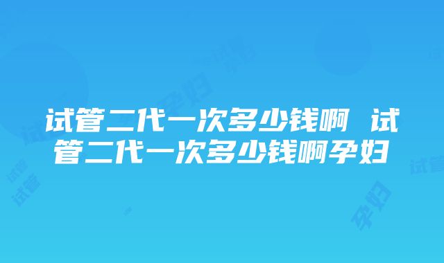 试管二代一次多少钱啊 试管二代一次多少钱啊孕妇