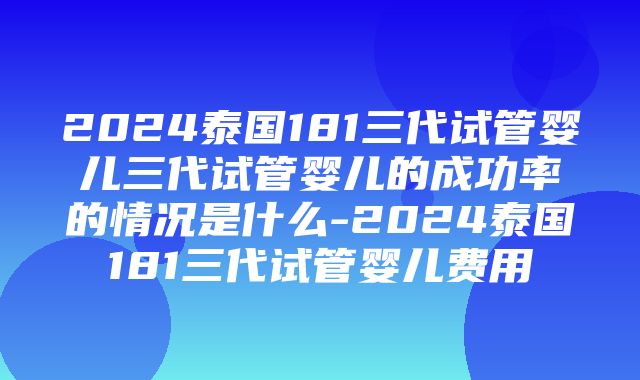 2024泰国181三代试管婴儿三代试管婴儿的成功率的情况是什么-2024泰国181三代试管婴儿费用