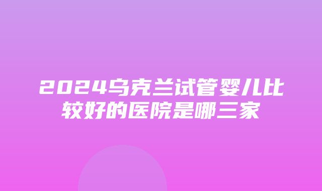 2024乌克兰试管婴儿比较好的医院是哪三家