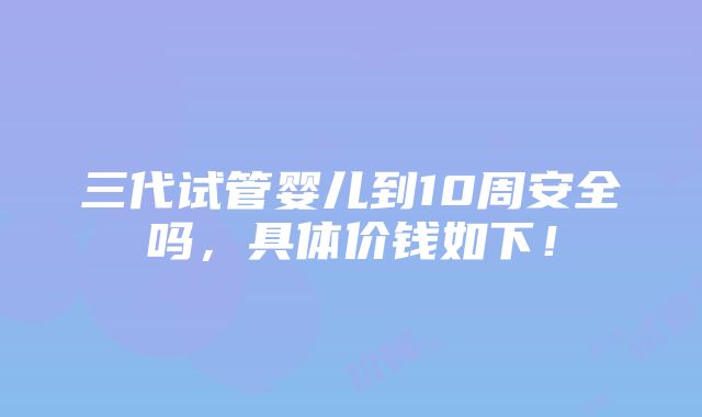 三代试管婴儿到10周安全吗，具体价钱如下！