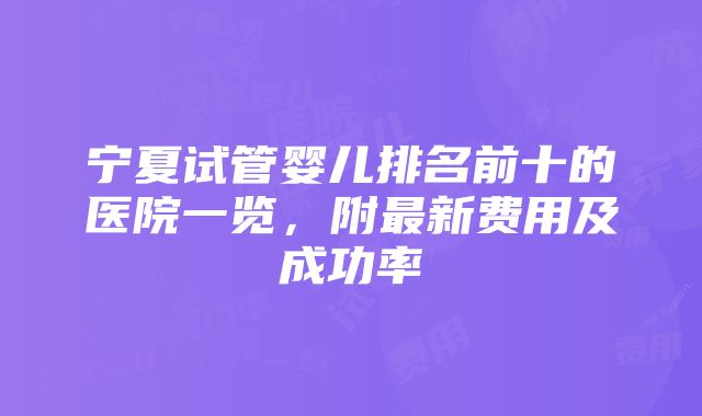 宁夏试管婴儿排名前十的医院一览，附最新费用及成功率