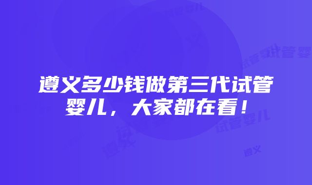 遵义多少钱做第三代试管婴儿，大家都在看！