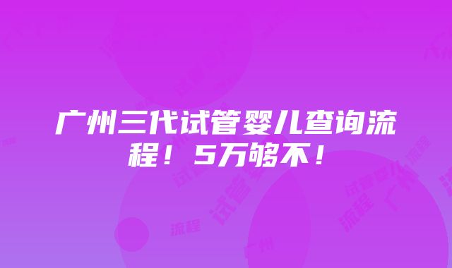 广州三代试管婴儿查询流程！5万够不！