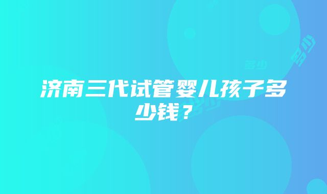 济南三代试管婴儿孩子多少钱？