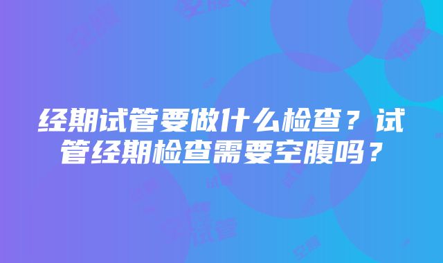 经期试管要做什么检查？试管经期检查需要空腹吗？