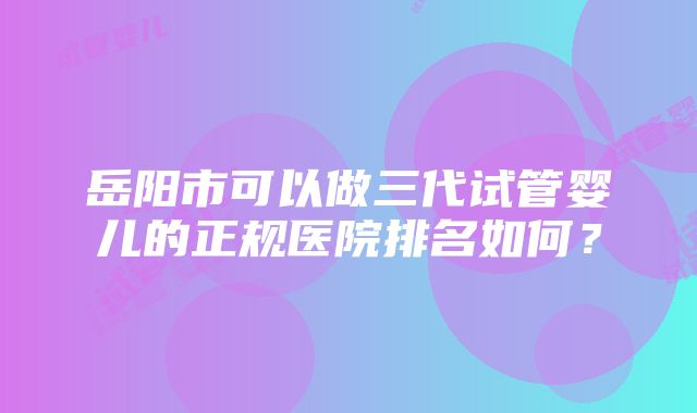 岳阳市可以做三代试管婴儿的正规医院排名如何？