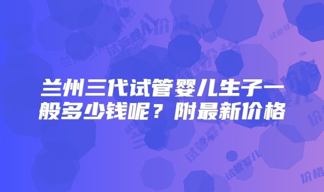 兰州三代试管婴儿生子一般多少钱呢？附最新价格