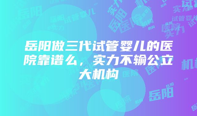 岳阳做三代试管婴儿的医院靠谱么，实力不输公立大机构