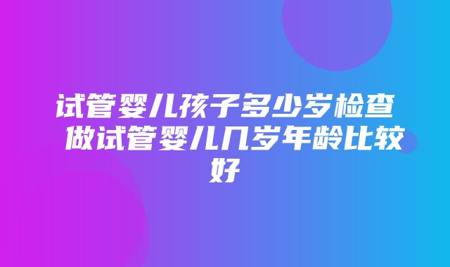 试管婴儿孩子多少岁检查 做试管婴儿几岁年龄比较好