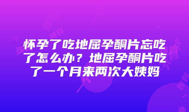 怀孕了吃地屈孕酮片忘吃了怎么办？地屈孕酮片吃了一个月来两次大姨妈