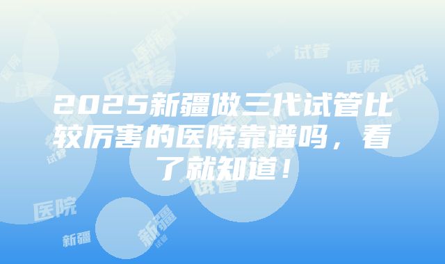 2025新疆做三代试管比较厉害的医院靠谱吗，看了就知道！