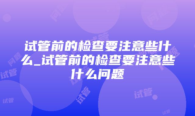 试管前的检查要注意些什么_试管前的检查要注意些什么问题