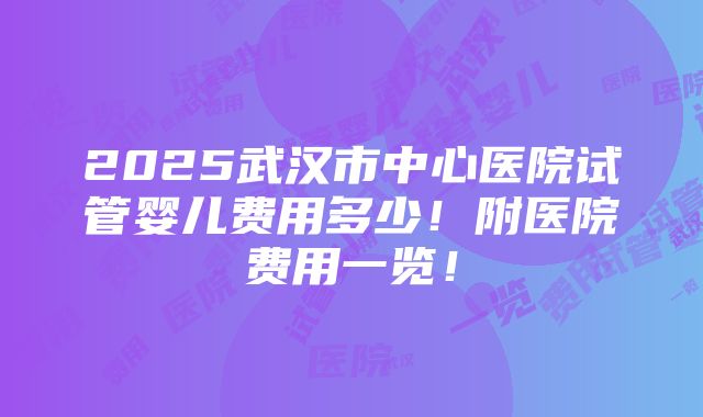 2025武汉市中心医院试管婴儿费用多少！附医院费用一览！