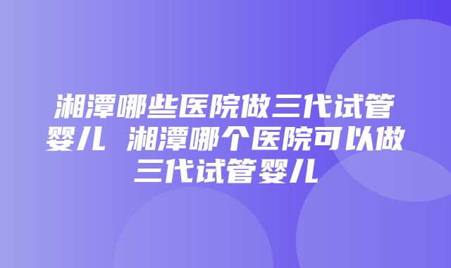 湘潭哪些医院做三代试管婴儿 湘潭哪个医院可以做三代试管婴儿