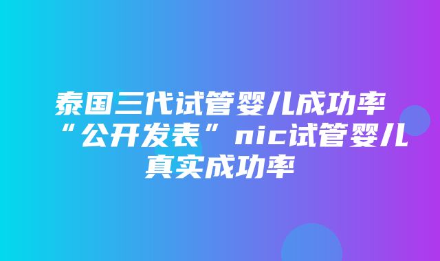 泰国三代试管婴儿成功率“公开发表”nic试管婴儿真实成功率